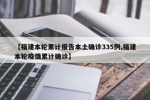 【福建本轮累计报告本土确诊335例,福建本轮疫情累计确诊】