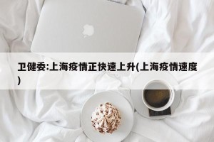 卫健委:上海疫情正快速上升(上海疫情速度)