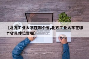 【北方工业大学在哪个省,北方工业大学在哪个省具体位置呢】