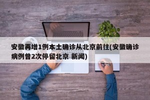 安徽再增1例本土确诊从北京前往(安徽确诊病例曾2次停留北京 新闻)