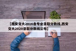 【西安交大2016各专业录取分数线,西安交大2020录取分数线公布】