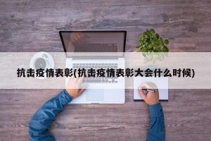 抗击疫情表彰(抗击疫情表彰大会什么时候)