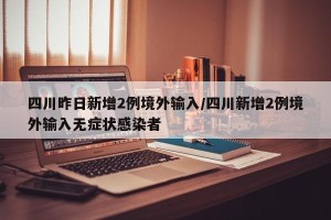 四川昨日新增2例境外输入/四川新增2例境外输入无症状感染者