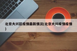 北京大兴区疫情最新情况(北京大兴疫情疫情)