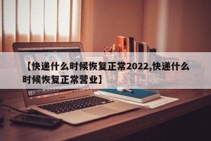 【快递什么时候恢复正常2022,快递什么时候恢复正常营业】