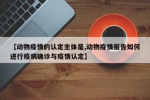 【动物疫情的认定主体是,动物疫情报告如何进行疫病确诊与疫情认定】