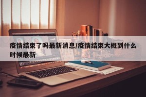 疫情结束了吗最新消息/疫情结束大概到什么时候最新