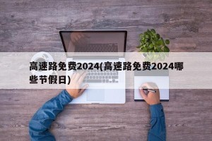 高速路免费2024(高速路免费2024哪些节假日)
