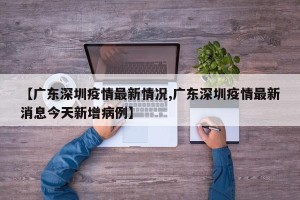 【广东深圳疫情最新情况,广东深圳疫情最新消息今天新增病例】