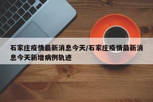 石家庄疫情最新消息今天/石家庄疫情最新消息今天新增病例轨迹