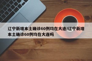 辽宁新增本土确诊60例均在大连/辽宁新增本土确诊60例均在大连吗