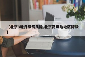 【北京3地升级高风险,北京高风险地区降级】