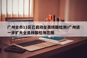 广州全市11区已启动全员核酸检测/广州进一步扩大全员核酸检测范围