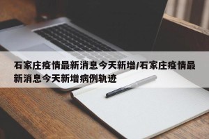 石家庄疫情最新消息今天新增/石家庄疫情最新消息今天新增病例轨迹