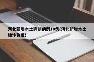 河北新增本土确诊病例10例(河北新增本土确诊轨迹)