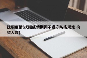 抚顺疫情(抚顺疫情期间不遵守防疫规定,拘留人数)