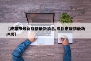 【成都市最新疫情最新消息,成都市疫情最新进展】