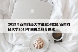 2019年西南财经大学录取分数线/西南财经大学2019年四川录取分数线