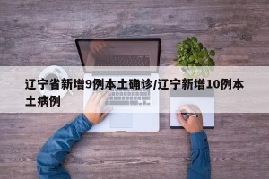 辽宁省新增9例本土确诊/辽宁新增10例本土病例