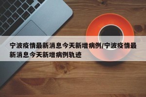 宁波疫情最新消息今天新增病例/宁波疫情最新消息今天新增病例轨迹