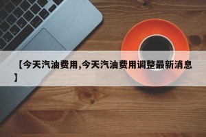 【今天汽油费用,今天汽油费用调整最新消息】