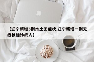 【辽宁新增3例本土无症状,辽宁新增一例无症状确诊病人】