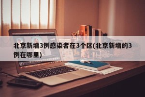 北京新增3例感染者在3个区(北京新增的3例在哪里)