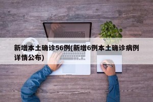 新增本土确诊56例(新增6例本土确诊病例详情公布)