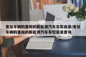 免征车辆购置税的新能源汽车车型目录/免征车辆购置税的新能源汽车车型目录查询
