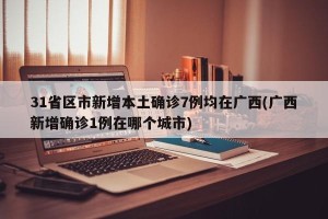 31省区市新增本土确诊7例均在广西(广西新增确诊1例在哪个城市)