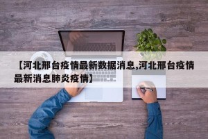 【河北邢台疫情最新数据消息,河北邢台疫情最新消息肺炎疫情】