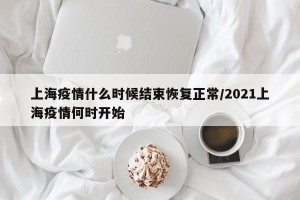 上海疫情什么时候结束恢复正常/2021上海疫情何时开始
