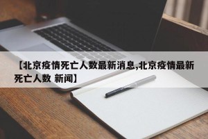 【北京疫情死亡人数最新消息,北京疫情最新死亡人数 新闻】