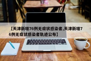 【天津新增76例无症状感染者,天津新增76例无症状感染者轨迹公布】