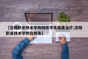【沈阳职业技术学院阳性学生隔离治疗,沈阳职业技术学院在校生】