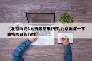 【北京海淀1人核酸结果阳性,北京海淀一学生核酸疑似阳性】