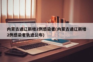 内蒙古通辽新增2例感染者(内蒙古通辽新增2例感染者轨迹公布)