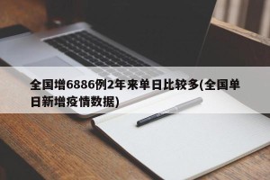 全国增6886例2年来单日比较多(全国单日新增疫情数据)