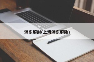 浦东解封(上海浦东解除)