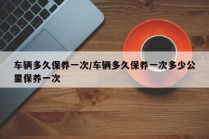 车辆多久保养一次/车辆多久保养一次多少公里保养一次