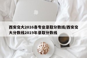 西安交大2016各专业录取分数线/西安交大分数线2019年录取分数线