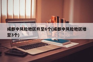 成都中风险地区升至6个(成都中风险地区增至3个)