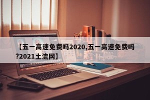 【五一高速免费吗2020,五一高速免费吗?2021土流网】