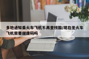 多地通知乘火车飞机不再查核酸/现在坐火车飞机需要健康码吗