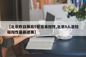 【北京昨日筛出5管混采阳性,北京5人混检疑阳性最新进展】