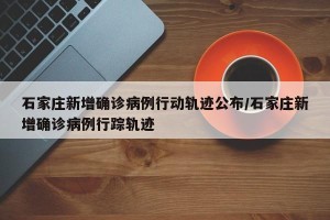 石家庄新增确诊病例行动轨迹公布/石家庄新增确诊病例行踪轨迹