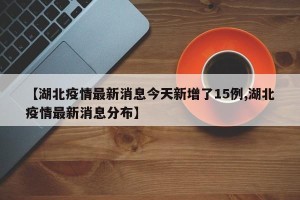 【湖北疫情最新消息今天新增了15例,湖北疫情最新消息分布】