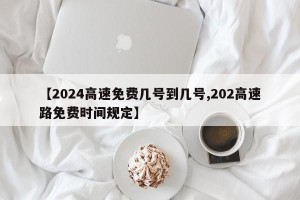 【2024高速免费几号到几号,202高速路免费时间规定】