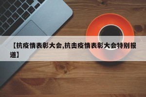 【抗疫情表彰大会,抗击疫情表彰大会特别报道】