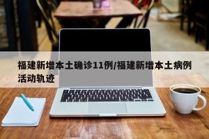 福建新增本土确诊11例/福建新增本土病例活动轨迹